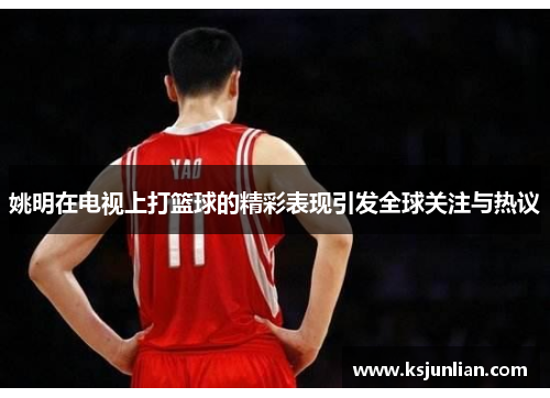姚明在电视上打篮球的精彩表现引发全球关注与热议