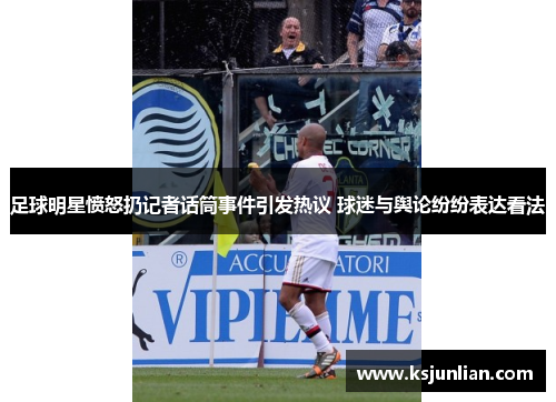 足球明星愤怒扔记者话筒事件引发热议 球迷与舆论纷纷表达看法