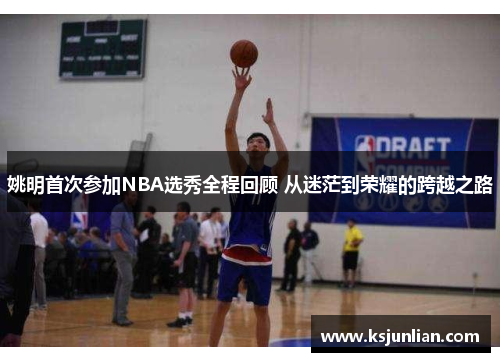 姚明首次参加NBA选秀全程回顾 从迷茫到荣耀的跨越之路