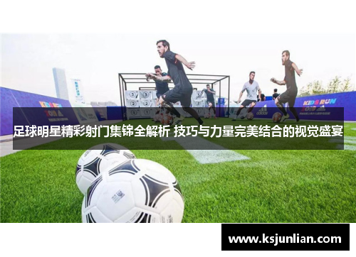 足球明星精彩射门集锦全解析 技巧与力量完美结合的视觉盛宴