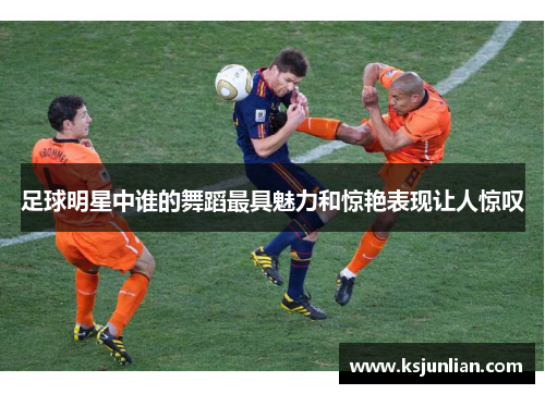 足球明星中谁的舞蹈最具魅力和惊艳表现让人惊叹