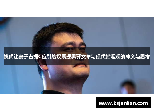姚明让妻子占据C位引热议展现男尊女卑与现代婚姻观的冲突与思考