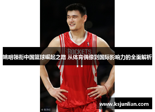 姚明领衔中国篮球崛起之路 从体育偶像到国际影响力的全面解析