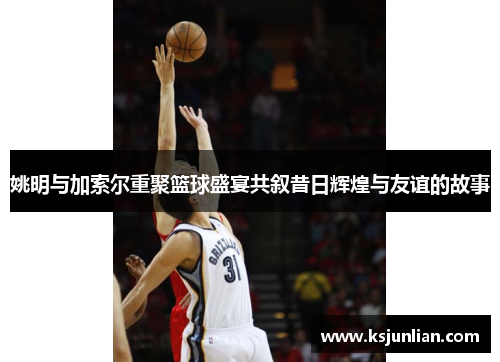 姚明与加索尔重聚篮球盛宴共叙昔日辉煌与友谊的故事