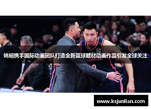 姚明携手国际动画团队打造全新篮球题材动画作品引发全球关注