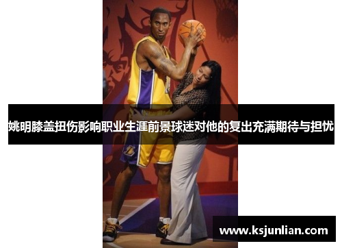 姚明膝盖扭伤影响职业生涯前景球迷对他的复出充满期待与担忧