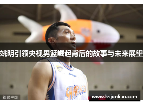 姚明引领央视男篮崛起背后的故事与未来展望