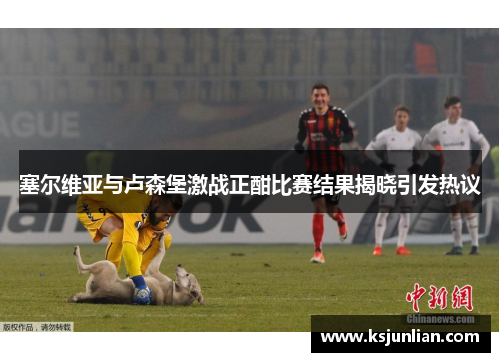 塞尔维亚与卢森堡激战正酣比赛结果揭晓引发热议