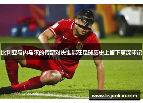 比利亚与内马尔的传奇对决谁能在足球历史上留下更深印记